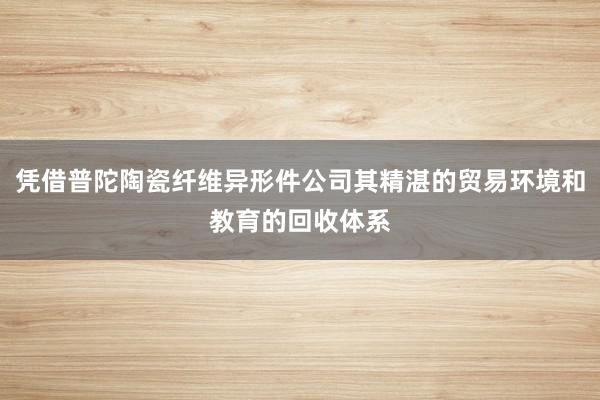 凭借普陀陶瓷纤维异形件公司其精湛的贸易环境和教育的回收体系